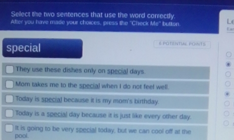 Select the two sentences that use the word correctly.
After you have made your choices, press the "Check Mo° button. Le
Ean
special
6 POTENTIAL POINTS
They use these dishes only on special days.
Mom takes me to the special when I do not feel well.
Today is special because it is my mom's birthday.
Today is a special day because it is just like every other day.
It is going to be very special today, but we can cool off at the
pool.