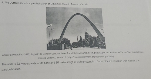 The Dufferin Gate is a parabolic arch at Exhibition Place in Toronto, Canada. 
amber dawn pullin. (2017, August 13). Dufferin Gate, Retrieved from https://www.filckr.com/photos/goaskaliceithinkshew//know(36415391512/ and 
licensed under CC B'Y-ND 2.0 (https://creativecommons.org/ficenses/by-nd/2.01). 
The arch is 23 metres wide at its base and 20 metres high at its highest point. Determine an equation that models the 
parabolic arch.