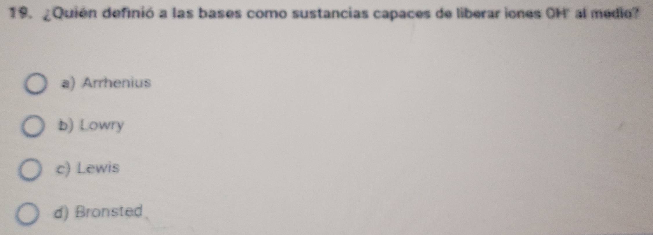 ¿Quién definió a las bases como sustancias capaces de liberar iones OH" al medio?
a) Arrhenius
b) Lowry
c) Lewis
d) Bronsted