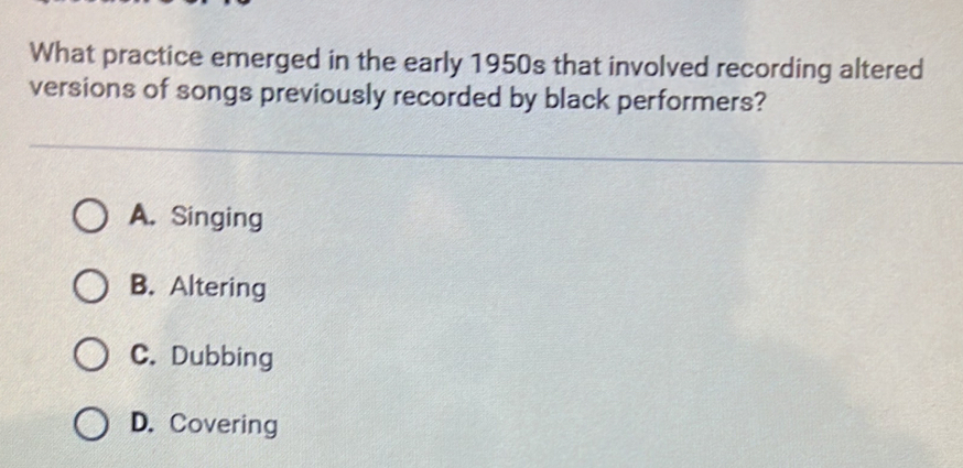 What practice emerged in the early 1950s that involved recording altered
versions of songs previously recorded by black performers?
A. Singing
B. Altering
C. Dubbing
D. Covering