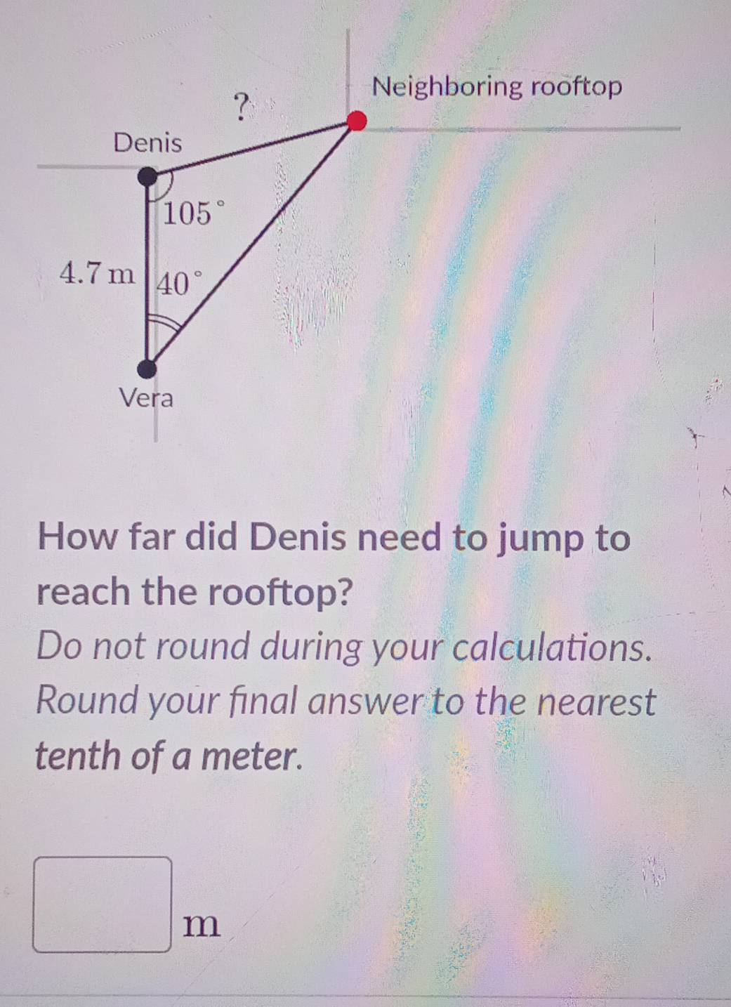 Neighboring rooftop
How far did Denis need to jump to
reach the rooftop?
Do not round during your calculations.
Round your final answer to the nearest
tenth of a meter.
□ m