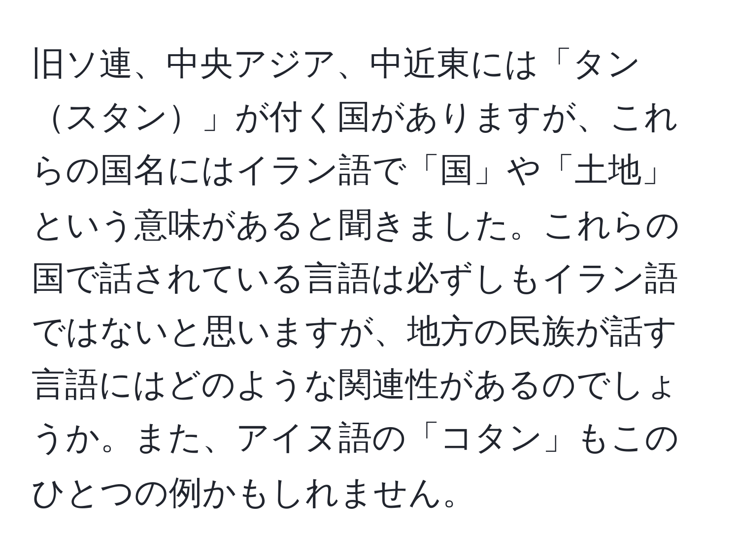 旧ソ連、中央アジア、中近東には「タンスタン」が付く国がありますが、これらの国名にはイラン語で「国」や「土地」という意味があると聞きました。これらの国で話されている言語は必ずしもイラン語ではないと思いますが、地方の民族が話す言語にはどのような関連性があるのでしょうか。また、アイヌ語の「コタン」もこのひとつの例かもしれません。