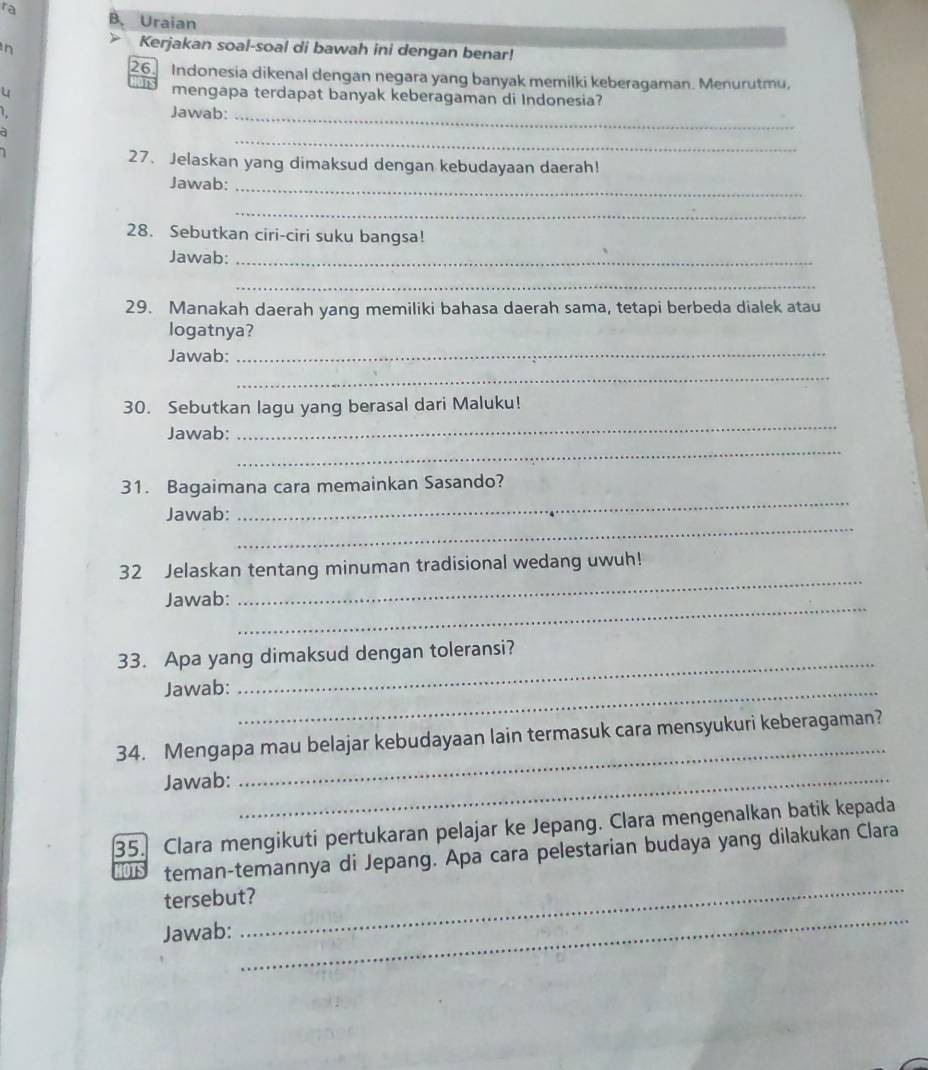 ra B. Uraian 
n 
Kerjakan soal-soal di bawah ini dengan benar! 
26. Indonesia dikenal dengan negara yang banyak memilki keberagaman. Menurutmu, 
u 
mengapa terdapat banyak keberagaman di Indonesia? 
L 
Jawab:_ 
a 
_ 
27、 Jelaskan yang dimaksud dengan kebudayaan daerah! 
Jawab:_ 
_ 
28. Sebutkan ciri-ciri suku bangsa! 
Jawab:_ 
_ 
29. Manakah daerah yang memiliki bahasa daerah sama, tetapi berbeda dialek atau 
logatnya? 
Jawab: 
_ 
_ 
_ 
30. Sebutkan lagu yang berasal dari Maluku! 
_ 
Jawab: 
_ 
31. Bagaimana cara memainkan Sasando? 
_ 
Jawab: 
32 Jelaskan tentang minuman tradisional wedang uwuh! 
_ 
Jawab: 
_ 
33. Apa yang dimaksud dengan toleransi? 
Jawab:_ 
_ 
34. Mengapa mau belajar kebudayaan lain termasuk cara mensyukuri keberagaman? 
Jawab:_ 
35. Clara mengikuti pertukaran pelajar ke Jepang. Clara mengenalkan batik kepada 
_ 
Wh teman-temannya di Jepang. Apa cara pelestarian budaya yang dilakukan Clara 
tersebut? 
Jawab: 
_