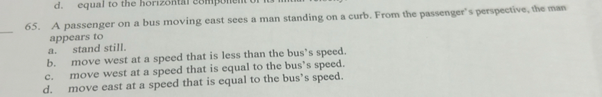 d. equal to the horizontal component 
65. A passenger on a bus moving east sees a man standing on a curb. From the passenger’s perspective, the man
_
appears to
a. stand still.
b. move west at a speed that is less than the bus’s speed.
c. move west at a speed that is equal to the bus’s speed.
d. move east at a speed that is equal to the bus’s speed.