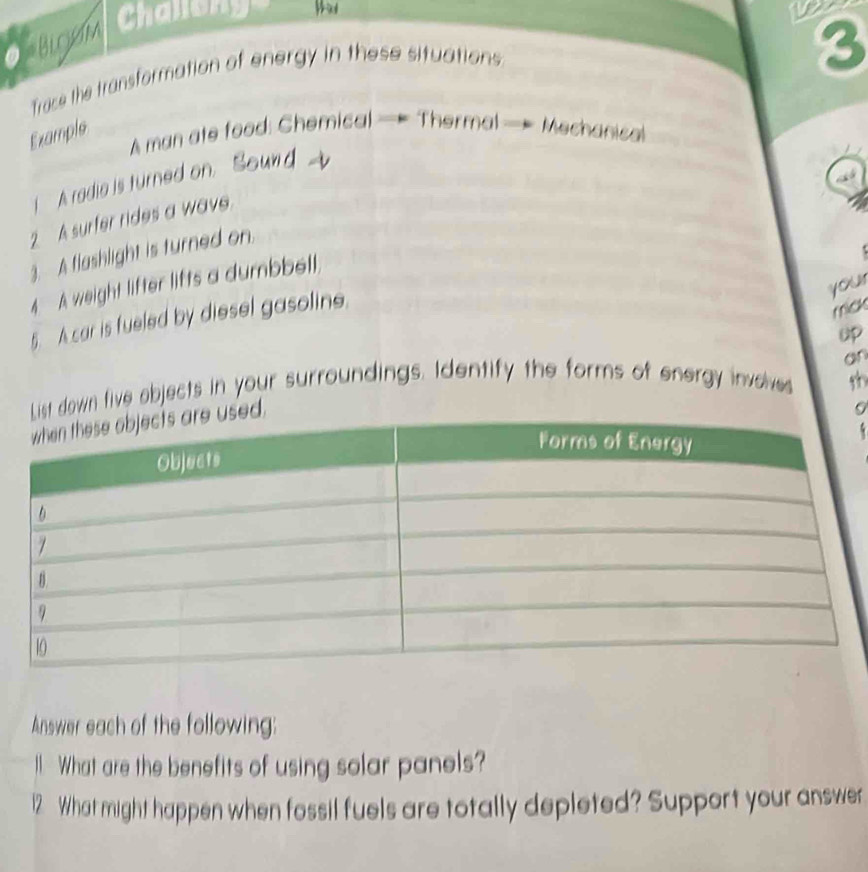 en Challe 
Trace the transformation of energy in these situations 
3 
Example 
A man ate food: Chemical — Thermal — Mechanical 
I A radia is turned on 

2 A surfer rides a wave. 
3. A flashlight is turned on. 
4 A weight lifter lifts a dumbbell, 
your 
5. A car is fueled by diesel gasoline. 
mick 
uP 
an 
t down five objects in your surroundings. Identify the forms of energy inveve 

9 
Answer each of the following: 
I What are the benefits of using solar panels? 
12 What might happen when fossil fuels are totally depleted? Support your answer