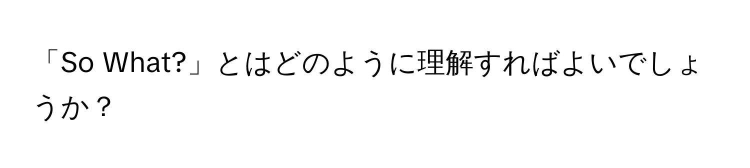 「So What?」とはどのように理解すればよいでしょうか？