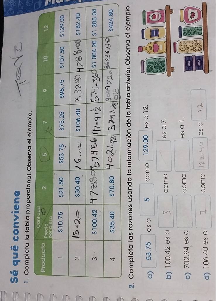 Sé qué conviene 
1. Completa la tabla proporcional. Observa el ejemp 
2. Completa las razones usando la información de la tabla anterior. Observa el ejemplo. 
a) 53.75 es a 5 como 129.00 es a 12. 
b) 100.42 es a como es a 7. 
c) 702.94 es a como es a 1. 
d) 106.40 es a como 
es a