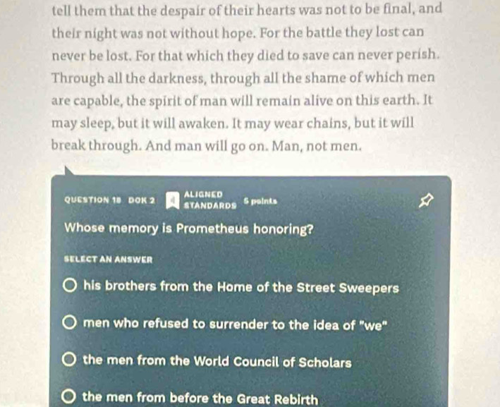 tell them that the despair of their hearts was not to be final, and
their night was not without hope. For the battle they lost can
never be lost. For that which they died to save can never perish.
Through all the darkness, through all the shame of which men
are capable, the spirit of man will remain alive on this earth. It
may sleep, but it will awaken. It may wear chains, but it will
break through. And man will go on. Man, not men.
ALIGNED
QUESTION 18 DOK 2 STANDARDS 5 points
Whose memory is Prometheus honoring?
SELECT AN ANSWER
his brothers from the Home of the Street Sweepers
men who refused to surrender to the idea of "we"
the men from the World Council of Scholars
the men from before the Great Rebirth