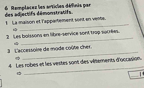 Remplacez les articles définis par 
des adjectifs démonstratifs. 
_ 
1 La maison et l’appartement sont en vente. 
_ 
2 Les boissons en libre-service sont trop sucrées. 
_ 
3 L'accessoire de mode coûte cher. 
_ 
4 Les robes et les vestes sont des vêtements d’occasion. 
_