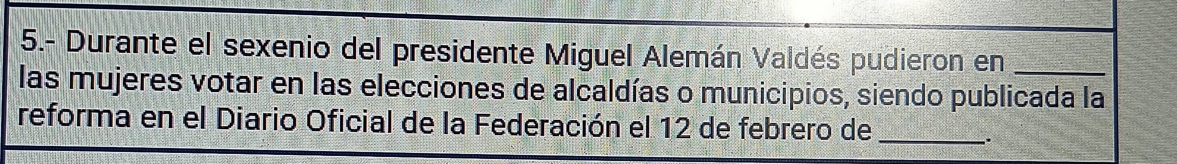 5.- Durante el sexenio del presidente Miguel Alemán Valdés pudieron en_ 
las mujeres votar en las elecciones de alcaldías o municipios, siendo publicada la 
reforma en el Diario Oficial de la Federación el 12 de febrero de_ 
.