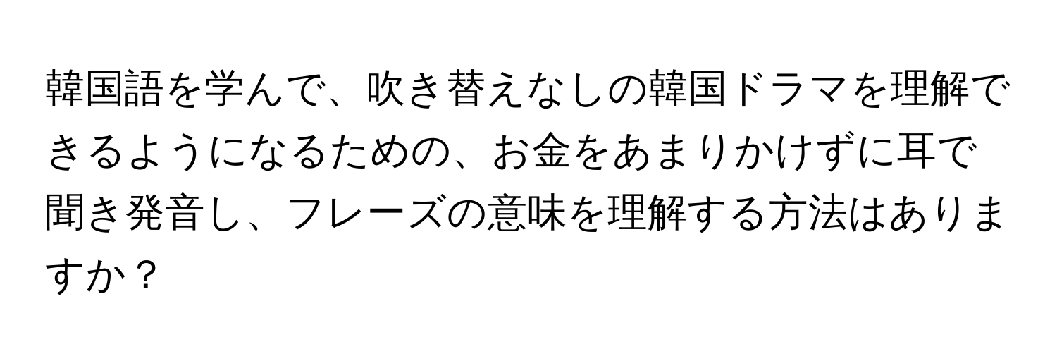 韓国語を学んで、吹き替えなしの韓国ドラマを理解できるようになるための、お金をあまりかけずに耳で聞き発音し、フレーズの意味を理解する方法はありますか？