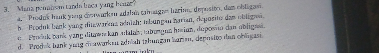 Mana penulisan tanda baca yang benar?
a. Produk bank yang ditawarkan adalah tabungan harian, deposito, dan obligasi.
b. Produk bank yang ditawarkan adalah: tabungan harian, deposito dan obligasi.
c. Produk bank yang ditawarkan adalah; tabungan harian, deposito dan obligasi.
d. Produk bank yang ditawarkan adalah tabungan harian, deposito dan obligasi.