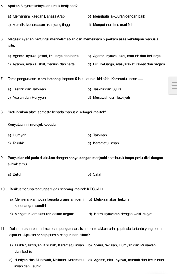 Apakah 3 syarat kelayakan untuk berijtihad?
a) Memahami kaedah Bahasa Arab b) Menghafal al-Quran dengan baik
c) Memiliki kecerdasan akal yang tinggi d) Mengetahui ilmu usul fiqh
6. Maqasid syariah berfungsi menyelamatkan dan memelihara 5 perkara asas kehidupan manusia
iaitu:
a) Agama, nyawa, jasad, keluarga dan harta b) Agama, nyawa, akal, maruah dan keluarga
c) Agama, nyawa, akal, maruah dan harta d) Diri, keluarga, masyarakat, rakyat dan negara
7. Teras pengurusan Islam terbahagi kepada 5 iaitu tauhid, khilafah, Karamatul insan .....
a) Taskhir dan Tazkiyah b) Taskhir dan Syura
c) Adalah dan Huriyyah d) Musawah dan Tazkiyah
8. ''Ketundukan alam semesta kepada manusia sebagai khalifah''
Kenyataan ini merujuk kepada:
a) Hurriyah b) Tazkiyah
c) Taskhir d) Karamatul Insan
9. Penyucian diri perlu dilakukan dengan hanya dengan menjauhi sifat buruk tanpa perlu diisi dengan
akhlak terpuji.
a) Betul b) Salah
10. Berikut merupakan tugas-tugas seorang khalifah KECUALI:
a) Menyerahkan tugas kepada orang lain demi b) Melaksanakan hukum
kesenangan sendiri
c) Mengatur kemakmuran dalam negara d) Bermusyawarah dengan wakil rakyat
11. Dalam urusan pentadbiran dan pengurusan, Islam meletakkan prinsip-prinsip tertentu yang perlu
dipatuhi. Apakah prinsip-prinsip pengurusan Islam?
a) Taskhir, Tazkiyah, Khilafah, Karamatul insan b) Syura, 'Adalah, Hurriyah dan Musawah
dan Tauhid
c) Hurriyah dan Musawah, Khilafah, Karamatul d) Agama, akal, nyawa, maruah dan keturunan
insan dan Tauhid