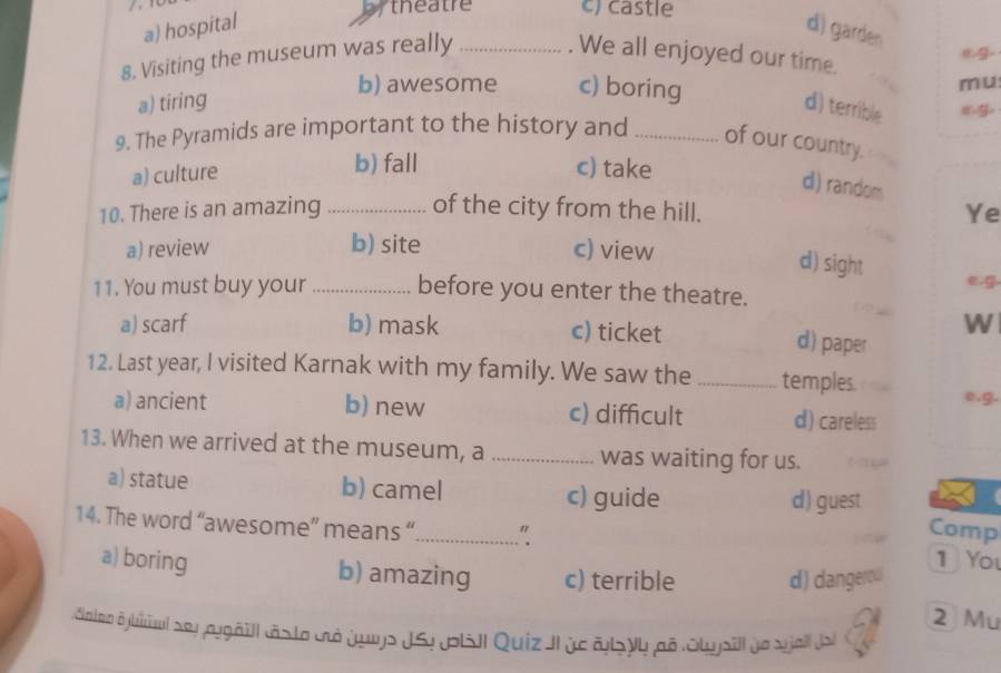 theatre c) castle
a) hospital d) garden
8. Visiting the museum was really_
. We all enjoyed our time.
b) awesome c) boring
mu
a) tiring d) terrible eg
9. The Pyramids are important to the history and _of our country.
a) culture
b) fall c) take
d) random
10. There is an amazing _of the city from the hill.
Ye
a) review b) site c) view
d) sight
e.g.
11. You must buy your _before you enter the theatre.
W
a) scarf b) mask c) ticket d) paper
12. Last year, I visited Karnak with my family. We saw the _temples. e.g.
a) ancient b) new c) difficult d) careless
13. When we arrived at the museum, a _was waiting for us.
a) statue b) camel c) guide
d) guest
Comp
14. The word “awesome” means “_ " 1 You
a) boring b) amazing c) terrible d) dangerow
2 Mu
daloo Aybiiul sey aygäill cásto cà Juys JSy p|sIl Quiz II ye al yy pã Olujsill de sjal Jas