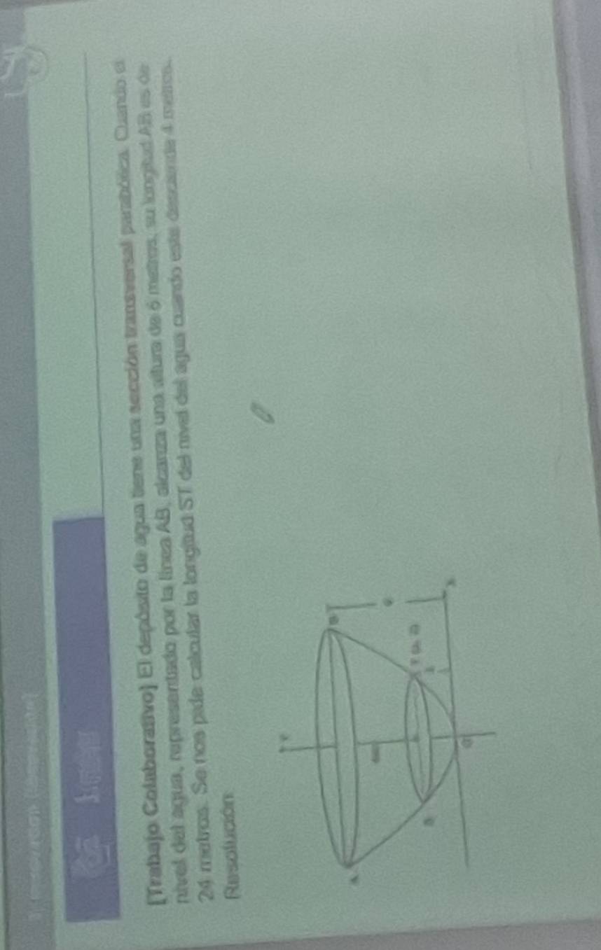 (Trabajo Colaborativo) El depósito de agua tiene una sección transversal parabólica. Cuando el
nivel del agua, representado por la línea AB, alcarza una altura de 6 metros, su longitud AB es de
24 metros. Se nos pide calcular la longitud ST del nivel del agua cuando este desciende 4 metros.
Resolución