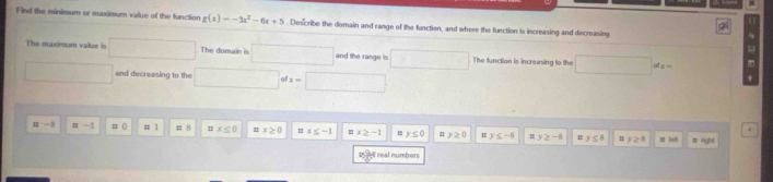 Find the minimum or maximum value of the function g(x)=-3x^2-6x+5. Describe the domain and range of the function, and where the function is increasing and decreasing
2( 
The maximum value in The domain is and the range is° ∴ △ ADC=∠ BCD The function is increasing to the _  af_1- 
and decreasing to the □  
.
u -5 α -1 x≤ 0 " x≥slant 0 □ x≤ -1 □ x≥slant -1 H y≤ 0 y≥ 0 I y≤ -8 1 y≥ -6 H y≤ 8 y≥ 8 z lei Ggld 
19 9ll real numbers