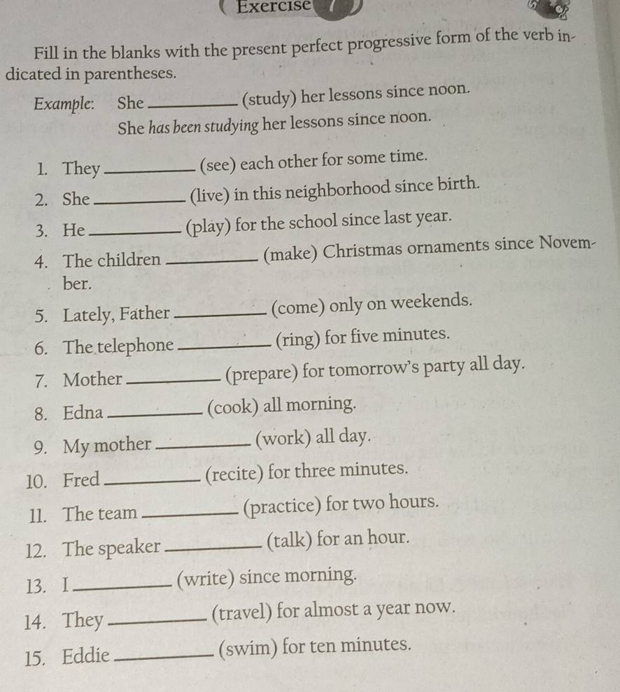 Exercise 
Fill in the blanks with the present perfect progressive form of the verb in- 
dicated in parentheses. 
Example: She_ (study) her lessons since noon. 
She has been studying her lessons since noon. 
1. They _(see) each other for some time. 
2. She _(live) in this neighborhood since birth. 
3. He _(play) for the school since last year. 
4. The children _(make) Christmas ornaments since Novem- 
ber. 
5. Lately, Father _(come) only on weekends. 
6. The telephone _(ring) for five minutes. 
7. Mother _(prepare) for tomorrow’s party all day. 
8. Edna _(cook) all morning. 
9. My mother _(work) all day. 
10. Fred _(recite) for three minutes. 
11. The team _(practice) for two hours. 
12. The speaker _(talk) for an hour. 
13. I_ (write) since morning. 
14. They _(travel) for almost a year now. 
15. Eddie _(swim) for ten minutes.