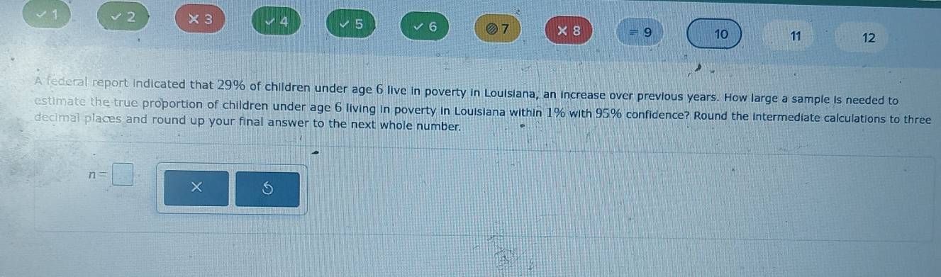 1 2 × 3 4 5 6 7 × 8 = 9 10 11 12 
A federal report indicated that 29% of children under age 6 live in poverty in Louisiana, an increase over previous years. How large a sample is needed to 
estimate the true proportion of children under age 6 living in poverty in Louisiana within 1% with 95% confidence? Round the intermediate calculations to three 
decimal places and round up your final answer to the next whole number.
n=□ ×