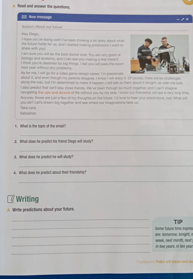 Read and answer the questions. 
New message 
Subject: About our future! 
Hey Diego, 
I hope you're doing well! I've been thinking a lot lately about what 
the future holds for us, and I started making predictions I want to 
share with you! 
I am sure you will be the best doctor ever. You are very good at 
biology and anatomy, and I can see you making a real impact. 
I think you're destined for big things. I bet you will pass the exam 
next year without any problems. 
As for me, I will go for a video game design career. I'm passionate 
about it, and even though my parents disagree, I know I will enjoy it. Of course, there will be challenges 
along the way, but I'm determined to make it happen. I will talk to them about it tonight, so wish me luck. 
I also predict that we'll stay close friends. We've been through so much together, and I can't imagine 
navigating the ups and downs of life without you by my side. I know our friendship will last a very long time. 
Anyway, those are just a few of my thoughts on the future. I'd love to hear your predictions, too! What will 
you do? Let's dream big together and see where our imaginations take us 
Take care, 
Sebastian 
_ 
_ 
1. What is the topic of the email? 
_ 
2. What does he predict his friend Diego will study? 
_ 
3. What does he predict he will study? 
_ 
4. What does he predict about their friendship? 
_ 
Writing 
A Write predictions about your future. 
_ 
TIP 
_ 
Some future time expres 
_are: tomorrow, tonight, n 
_ 
week, next month, next 
in two years, in ten year. 
_ 
Progression 6 Pedro will travel next me