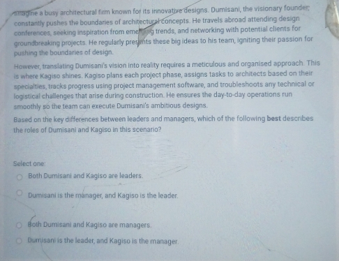mmagine a busy architectural firm known for its innovative designs. Dumisani, the visionary founder;
constantly pushes the boundaries of architectural concepts. He travels abroad attending design
conferences, seeking inspiration from emening trends, and networking with potential clients for
groundbreaking projects. He regularly presents these big ideas to his team, igniting their passion for
pushing the boundaries of design.
However, translating Dumisani's vision into reality requires a meticulous and organised approach. This
is where Kagiso shines. Kagiso plans each project phase, assigns tasks to architects based on their
specialties, tracks progress using project management software, and troubleshoots any technical or
logistical challenges that arise during construction. He ensures the day-to-day operations run
smoothly so the team can execute Dumisani's ambitious designs.
Based on the key differences between leaders and managers, which of the following best describes
the roles of Dumisani and Kagiso in this scenario?
Select one:
Both Dumisani and Kagiso are leaders.
Dumisani is the manager, and Kagiso is the leader.
Both Dumisani and Kagiso are managers.
Dumisani is the leader, and Kagiso is the manager