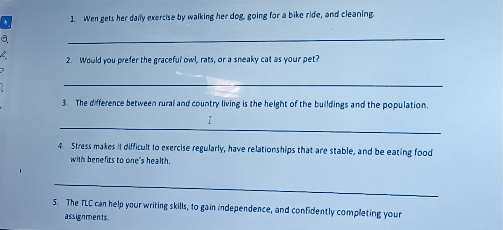 Wen gets her daily exercise by walking her dog, going for a bike ride, and cleaning. 
_ 
2. Would you prefer the graceful owl, rats, or a sneaky cat as your pet? 
2 
_ 
3. The difference between rural and country living is the height of the buildings and the population. 
_ 
4. Stress makes it difficult to exercise regularly, have relationships that are stable, and be eating food 
with benefits to one’s health. 
_ 
5. The TLC can help your writing skills, to gain independence, and confidently completing your 
assignments.