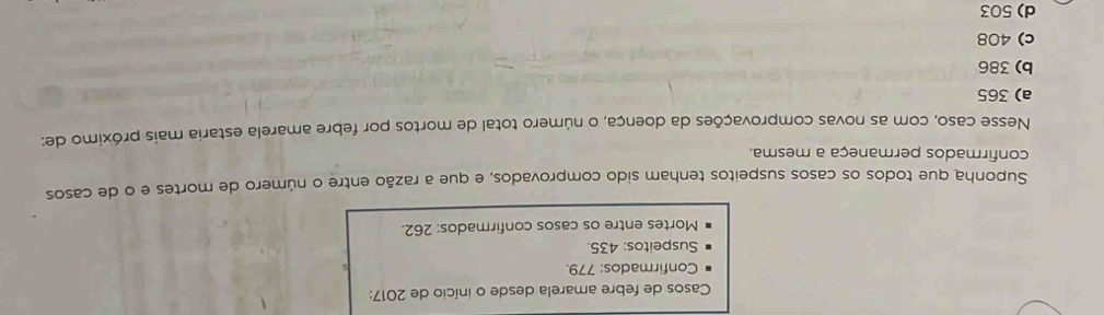 Casos de febre amarela desde o início de 2017:
Confirmados: 779.
Suspeitos: 435.
Mortes entre os casos confirmados: 262.
Suponha que todos os casos suspeitos tenham sido comprovados, e que a razão entre o número de mortes e o de casos
confirmados permaneça a mesma.
Nesse caso, com as novas comprovações da doença, o número total de mortos por febre amarela estaria mais próximo de:
a) 365
b) 386
c) 408
d) 503
