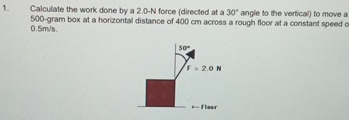 Calculate the work done by a 2.0-N force (directed at a 30° angle to the vertical) to move a
500-gram box at a horizontal distance of 400 cm across a rough floor at a constant speed o
0.5m/s.