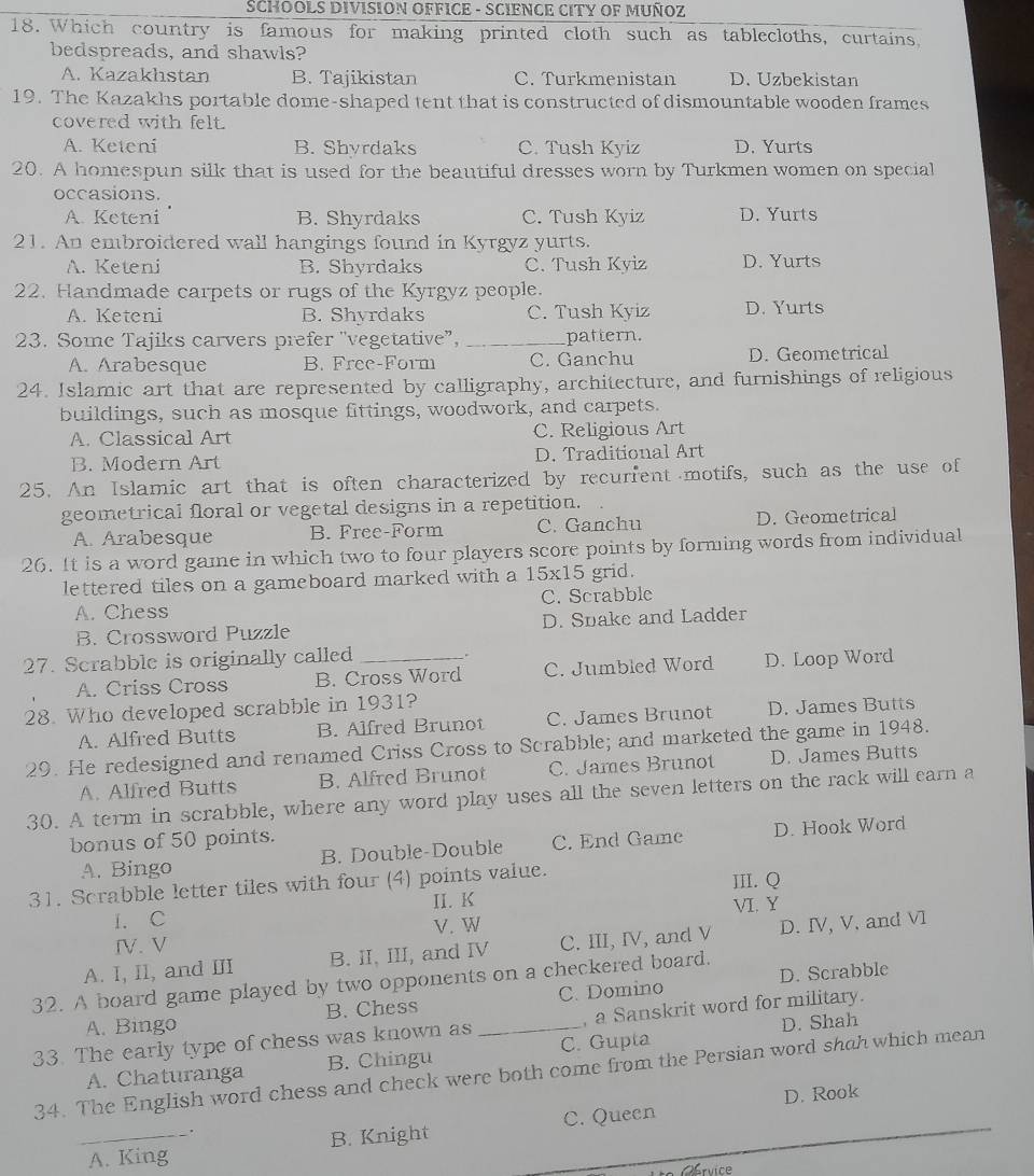 SCHOOLS DIVISION OFFICE - SCIENCE CITY OF MUÑOZ
18. Which country is famous for making printed cloth such as tablecloths, curtains,
bedspreads, and shawls?
A. Kazakhstan B. Tajikistan C. Turkmenistan D. Uzbekistan
19. The Kazakhs portable dome-shaped tent that is constructed of dismountable wooden frames
covered with felt.
A. Keteni B. Shyrdaks C. Tush Kyiz D. Yurts
20. A homespun silk that is used for the beautiful dresses worn by Turkmen women on special
occasions.
A. Keteni B. Shyrdaks C. Tush Kyiz D. Yurts
21. An embroidered wall hangings found in Kyrgyz yurts.
A. Keteni B. Shyrdaks C. Tush Kyiz D. Yurts
22. Handmade carpets or rugs of the Kyrgyz people. D. Yurts
A. Keteni B. Shyrdaks C. Tush Kyiz
23. Some Tajiks carvers prefer "vegetative”, _pattern.
A. Arabesque B. Free-Form C. Ganchu D. Geometrical
24. Islamic art that are represented by calligraphy, architecture, and furnishings of religious
buildings, such as mosque fittings, woodwork, and carpets.
A. Classical Art C. Religious Art
B. Modern Art D. Traditional Art
25. An Islamic art that is often characterized by recurfent motifs, such as the use of
geometrical floral or vegetal designs in a repetition.
A. Arabesque B. Free-Form C. Ganchu D. Geometrical
26. It is a word game in which two to four players score points by forming words from individual
lettered tiles on a gameboard marked with a 15* 15 grid.
A. Chess C. Scrabble
B. Crossword Puzzle D. Spake and Ladder
27. Scrabble is originally called _.
A. Criss Cross B. Cross Word C. Jumbled Word D. Loop Word
28. Who developed scrabble in 1931?
A. Alfred Butts B. Alfred Brunot C. James Brunot D. James Butts
29. He redesigned and renamed Criss Cross to Scrabble; and marketed the game in 1948.
A. Alfred Butts B. Alfred Brunot C. James Brunot D. James Butts
30. A term in scrabble, where any word play uses all the seven letters on the rack will earn a
bonus of 50 points.
A. Bingo B. Double-Double C. End Game D. Hook Word
31. Scrabble letter tiles with four (4) points value. III. Q
1. C II. K VI. Y
IV. V V. W
A. I, Il, and III B. II, III, and IV C. III, IV, and V D. IV, V, and VI
D. Scrabble
32. A board game played by two opponents on a checkered board.
A. Bingo B. Chess C. Domino
D. Shah
33. The early type of chess was known as _, a Sanskrit word for military.
A. Chaturanga B. Chingu C. Gupta
34. The English word chess and check were both come from the Persian word shah which mean
D. Rook
_A. King B. Knight C. Queen
Obruice