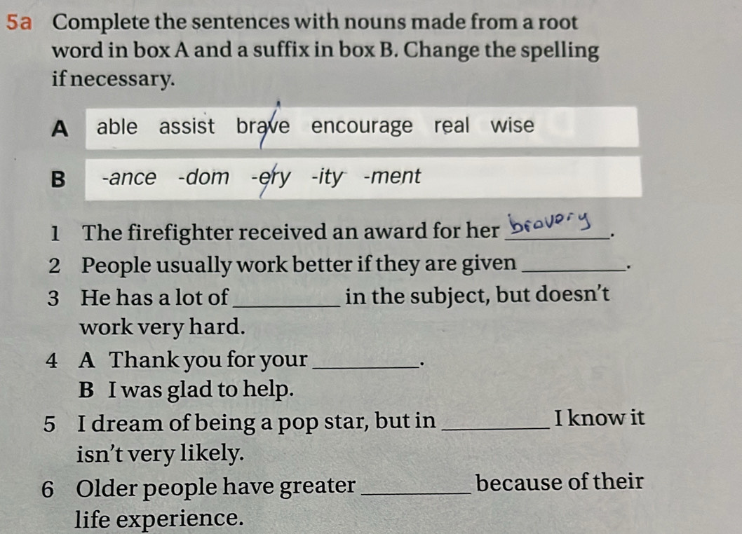 5a Complete the sentences with nouns made from a root 
word in box A and a suffix in box B. Change the spelling 
if necessary. 
A able assist brave encourage real wise 
B -ance -dom -ery -ity -ment 
1 The firefighter received an award for her_ 
. 
2 People usually work better if they are given_ 
. 
3 He has a lot of_ in the subject, but doesn’t 
work very hard. 
4 A Thank you for your_ 
. 
B I was glad to help. 
5 I dream of being a pop star, but in _I know it 
isn’t very likely. 
6 Older people have greater _because of their 
life experience.