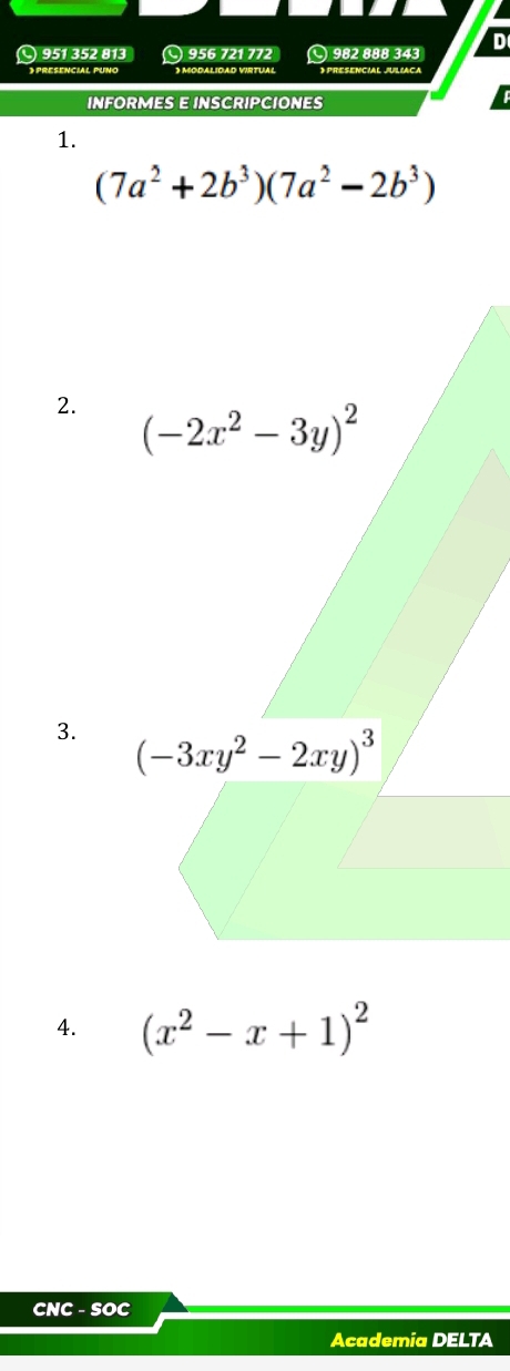 951 352 813 ○ 956 721 772 ○ 982 888 343
》 PRESENCIAL PUNO O MODALIDAD VIRTUAL 》 PRESENCIAL JULIACA
INFORMES E INSCRIPCIONES
1.
(7a^2+2b^3)(7a^2-2b^3)
2. 
3. 
4. (x^2-x+1)^2
CNC - SOC
Academia DELTA