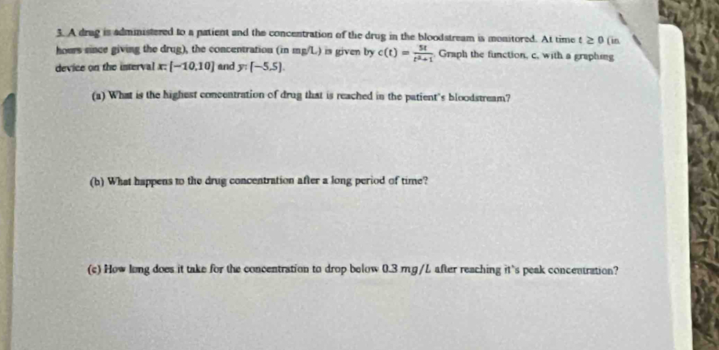 A drag is administered to a patient and the concentration of the drug in the bloodstream is monitored. At time t≥ 0 (in 
hours since giving the drug), the concentration (in mg/L) is given by c(t)= 5t/t^2+1  Graph the function, c, with a graphing 
device on the interval x [-10,10] and y:(-5,5). 
(a) What is the highest concentration of drug that is reached in the patient's bloodstream? 
(b) What happens to the drug concentration after a long period of time? 
(c) How long does it take for the concentration to drop below 0.3 mg/L after reaching it's peak concentration?