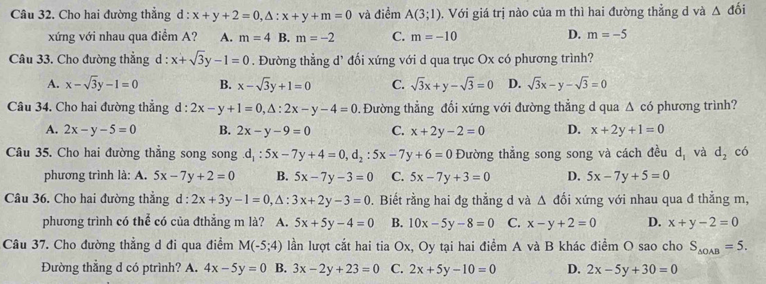 Cho hai đường thẳng d : x+y+2=0,△ :x+y+m=0 và điểm A(3;1). Với giá trị nào của m thì hai đường thẳng d và △ đối
D.
xứng với nhau qua điểm A? A. m=4 B. m=-2 C. m=-10 m=-5
Câu 33. Cho đường thẳng d : x+sqrt(3)y-1=0. Đường thẳng d’ đối xứng với d qua trục Ox có phương trình?
A. x-sqrt(3)y-1=0 B. x-sqrt(3)y+1=0 C. sqrt(3)x+y-sqrt(3)=0 D. sqrt(3)x-y-sqrt(3)=0
Câu 34. Cho hai đường thẳng d : l:2x-y+1=0,△ :2x-y-4=0. Đường thẳng đối xứng với đường thẳng d qua Δ có phương trình?
A. 2x-y-5=0 B. 2x-y-9=0 C. x+2y-2=0 D. x+2y+1=0
Câu 35. Cho hai đường thẳng song song d_1:5x-7y+4=0,d_2:5x-7y+6=0 Đường thẳng song song và cách đều d_1 và d_2 có
phương trình là: A. 5x-7y+2=0 B. 5x-7y-3=0 C. 5x-7y+3=0 D. 5x-7y+5=0
Câu 36. Cho hai đường thẳng d : 2x+3y-1=0,△ :3x+2y-3=0. Biết rằng hai đg thắng d và △ dhat o i xứng với nhau qua đ thẳng m,
phương trình có thể có của đthẳng m là? A. 5x+5y-4=0 B. 10x-5y-8=0 C. x-y+2=0 D. x+y-2=0
Câu 37. Cho đường thẳng d đi qua điểm M(-5;4) lần lượt cắt hai tia Ox, Oy tại hai điểm A và B khác điểm O sao cho S_△ OAB=5.
Đường thẳng d có ptrình? A. 4x-5y=0 B. 3x-2y+23=0 C. 2x+5y-10=0 D. 2x-5y+30=0