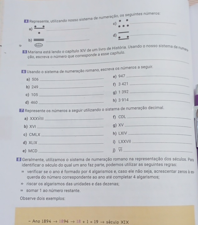 Represente, utilizando nosso sistema de numeração, os seguintes números: 
c) 
a) 
_ 
_ 
_ 
d) 
b) 
Mariana está lendo o capítulo XIV de um livro de História. Usando o nosso sistera de numea 
_ 
ção, escreva o número que corresponde a esse capítulo. 
o Usando o sistema de numeração romano, escreva os números a seguir. 
a) 506 _ 
e) 947 _ 
b) 249 _ 
f) 3 421 _ 
c) 105 _ g) 1 392 _ 
d) 460 _ h) 3 914 _ 
a Represente os números a seguir utilizando o sistema de numeração decimal. 
a) XXXVIII _f) CDL_ 
b) XVI_ 
g) XV_ 
c) CMLX _h) LXIV_ 
d) XLIX_ i) LXXVII_ 
e) MCD _j) overline VI _ 
o Geralmente, utilizamos o sistema de numeração romano na representação dos séculos. Para 
identificar o século do qual um ano faz parte, podemos utilizar as seguintes regras: 
» verificar se o ano é formado por 4 algarismos e, caso ele não seja, acrescentar zeros à es 
querda do número correspondente ao ano até completar 4 algarismos; 
» riscar os algarismos das unidades e das dezenas; 
» somar 1 ao número restante. 
Observe dois exemplos: 
- Ano 1894 → 1894 18+1=19 → século XIX