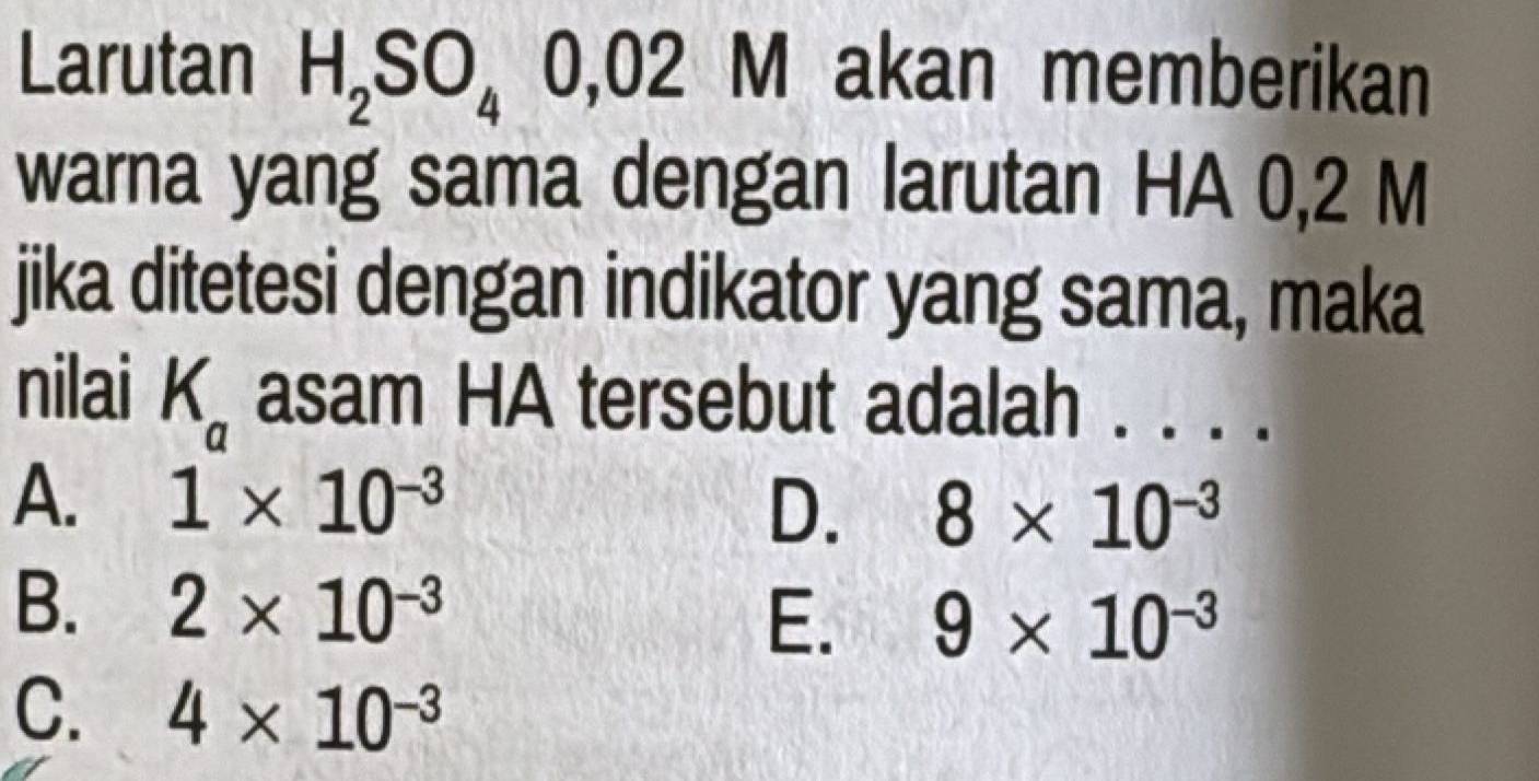 Larutan H_2SO_40,02 M akan memberikan
warna yang sama dengan larutan HA 0,2 M
jika ditetesi dengan indikator yang sama, maka
nilai K_a asam HA tersebut adalah . . . .
A. 1* 10^(-3) 8* 10^(-3)
D.
B. 2* 10^(-3) E. 9* 10^(-3)
C. 4* 10^(-3)