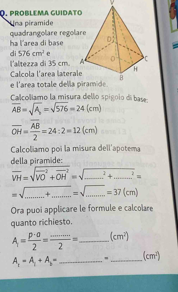 prOBLEMA GUIDΑT 
U Ina piramide 
quadrangolare regol 
ha l’area di base 
di 576cm^2 e 
l’altezza di 35 cm. 
Calcola l’area lateral 
e l’area totale della 
Calcoliamo la misura dello spigolo di base:
overline AB=sqrt(A_b)=sqrt(576)=24(cm)
overline OH=frac overline AB2=24:2=12(cm)
Calcoliamo poi la misura dell’apotema 
della piramide:
overline VH=sqrt (overline VO)^2+overline (OH)^2 =sqrt(........^)+.......^^2= 
__ =sqrt(.......+..........)=37(cm)=37(cm)
Ora puoi applicare le formule e calcolare 
quanto richiesto.
A_1= p· a/2 = (..)/2 = = _ (cm^2)
A_t=A_1+A_b= _ = _  (cm^2)