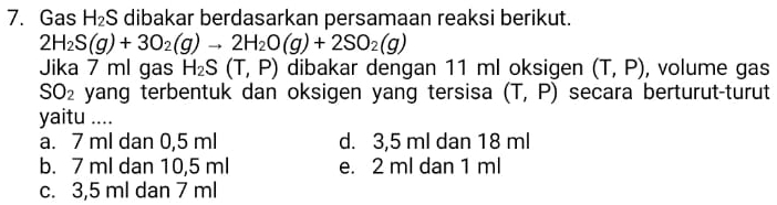 Gas H_2S dibakar berdasarkan persamaan reaksi berikut.
2H_2S(g)+3O_2(g)to 2H_2O(g)+2SO_2(g)
Jika 7 ml gas H_2S(T,P) dibakar dengan 11 ml oksigen (T,P) , volume gas
SO_2 yang terbentuk dan oksigen yang tersisa (T,P) secara berturut-turut
yaitu ....
a. 7 ml dan 0,5 ml d. 3,5 ml dan 18 ml
b. 7 ml dan 10,5 ml e. 2 ml dan 1 ml
c. 3,5 ml dan 7 ml