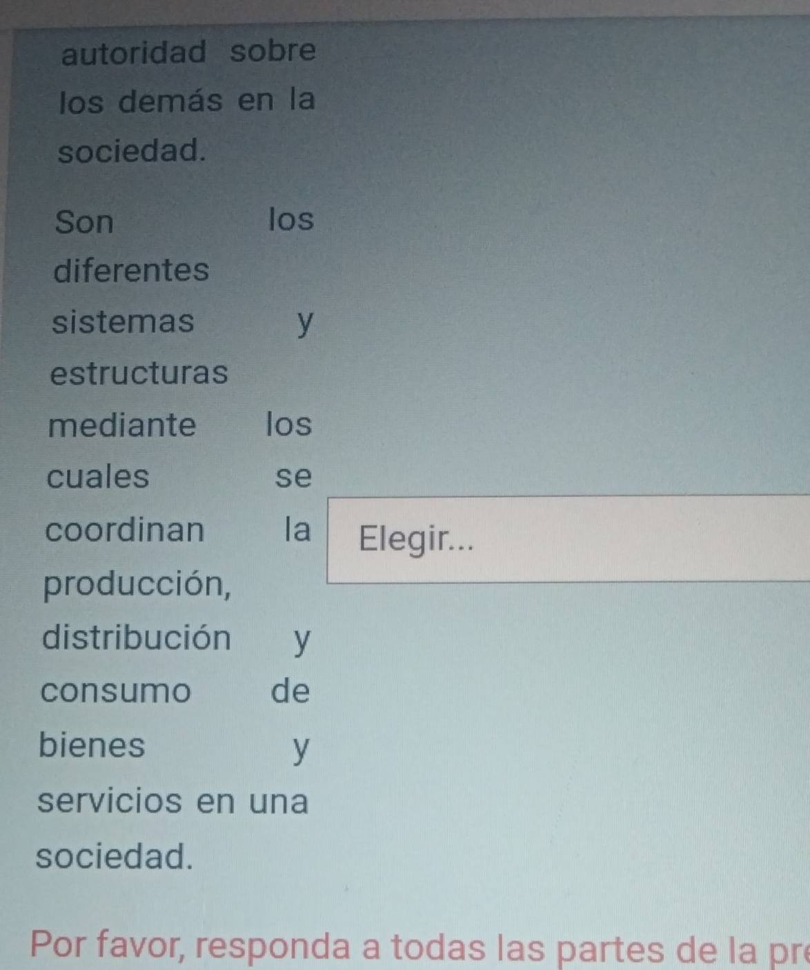 autoridad sobre 
los demás en la 
sociedad. 
Son los 
diferentes 
sistemas y 
estructuras 
mediante los 
cuales se 
coordinan la Elegir... 
producción, 
distribución y 
consumo de 
bienes y 
servicios en una 
sociedad. 
Por favor, responda a todas las partes de la pr