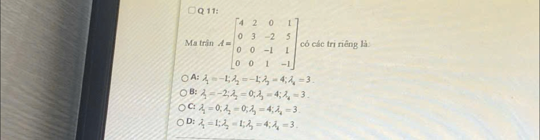 Ma trận A=beginbmatrix 4&2&0&1 0&3&-2&5 0&0&-1&1 0&0&1&-1endbmatrix có các trị riêng là:
A: lambda _1=-1; lambda _2=-1; lambda _3=4; lambda _4=3.
B: lambda _1=-2; lambda _2=0; lambda _3=4; lambda _4=3.
C; lambda _1=0; lambda _2=0; lambda _3=4; lambda _4=3.
D: lambda _1=1; lambda _2=1; lambda _3=4; lambda _4=3.