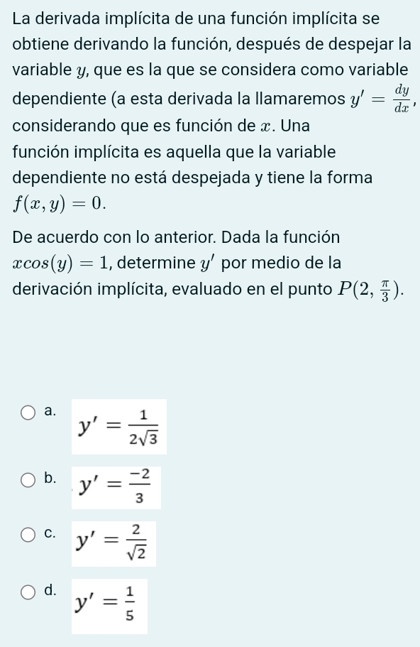 La derivada implícita de una función implícita se
obtiene derivando la función, después de despejar la
variable y, que es la que se considera como variable
dependiente (a esta derivada la llamaremos y'= dy/dx , 
considerando que es función de x. Una
función implícita es aquella que la variable
dependiente no está despejada y tiene la forma
f(x,y)=0. 
De acuerdo con lo anterior. Dada la función
xcos (y)=1 , determine y' por medio de la
derivación implícita, evaluado en el punto P(2, π /3 ).
a. y'= 1/2sqrt(3) 
b. y'= (-2)/3 
C. y'= 2/sqrt(2) 
d. y'= 1/5 