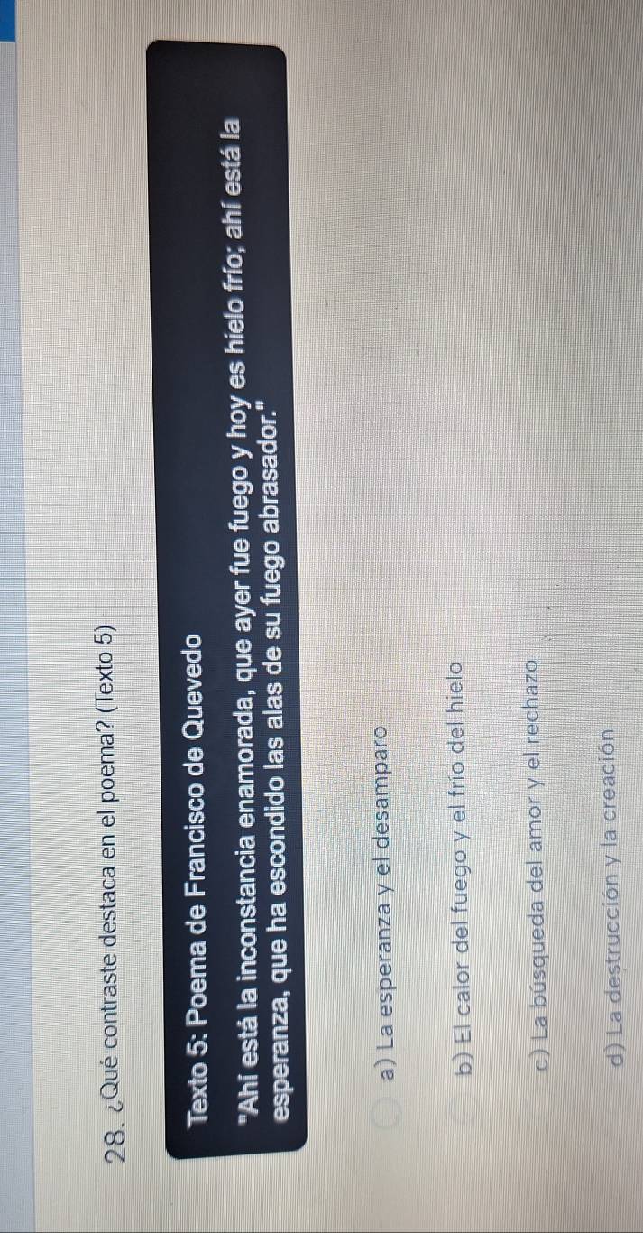 ¿Qué contraste destaca en el poema? (Texto 5)
Texto 5: Poema de Francisco de Quevedo
"Ahí está la inconstancia enamorada, que ayer fue fuego y hoy es hielo frío; ahí está la
esperanza, que ha escondido las alas de su fuego abrasador."
a) La esperanza y el desamparo
b) El calor del fuego y el frío del hielo
c) La búsqueda del amor y el rechazo
d) La destrucción y la creación