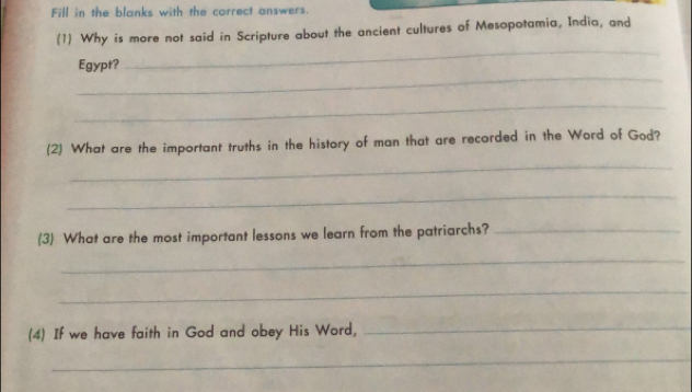 Fill in the blanks with the correct answers. 
(1) Why is more not said in Scripture about the ancient cultures of Mesopotamia, India, and 
_ 
Egypt? 
_ 
_ 
(2) What are the important truths in the history of man that are recorded in the Word of God? 
_ 
_ 
(3) What are the most important lessons we learn from the patriarchs?_ 
_ 
_ 
(4) If we have faith in God and obey His Word,_ 
_