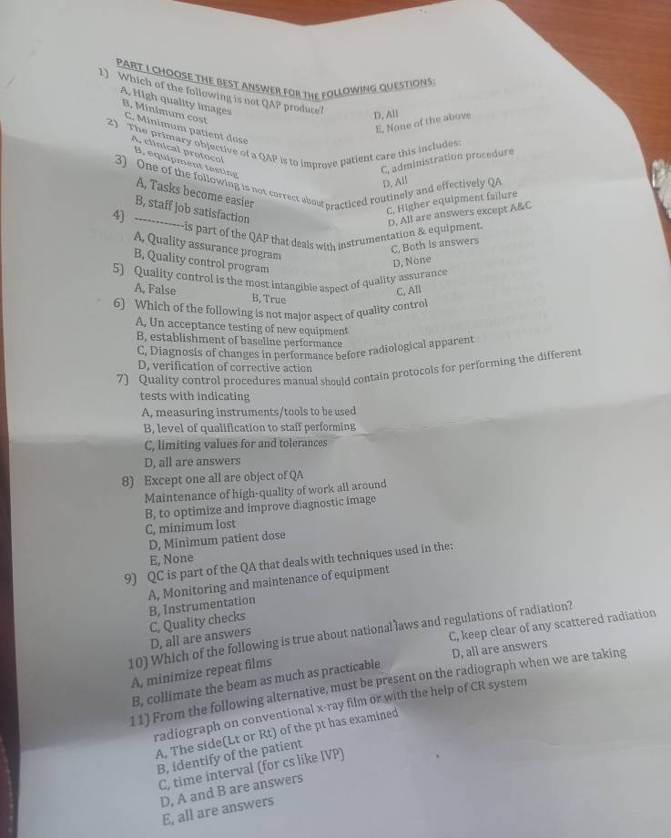 CHOOSE THE BEST ANSWER FOR THE FOLLOWING QUESTIONS
1) Which of the following is not QAP produte? D, All
A, High quality images
E, None of the above
B, Minimum cost C. Minimum patient dose
2) The primary objective of a QAP is to improve patient care this includes: A, clinical protoco
B, equipment testing
C, administration procedure
3) One of the following is not correct aboutpracticed routinely and effectively QA
D, All
A, Tasks become easier
C. Higher equipment failure
B, staff job satisfaction
4) ------------is part of the QAP that deals with instrumentation & equipment. D, All are answers except A&C
A, Quality assurance program
C, Both is answers
B, Quality control program
D, None
5) Quality control is the most intangible aspect of quality assurance
C, All
A, False B, True
6) Which of the following is not major aspect of quality control
A, Un acceptance testing of new equipment
B, establishment of baseline performance
C, Diagnosis of changes in performance before radiological apparent
D, verification of corrective action
7) Quality control procedures manual should contain protocols for performing the different
tests with indicating
A, measuring instruments/tools to be used
B, level of qualification to staff performing
C, limiting values for and tolerances
D, all are answers
8) Except one all are object of QA
Maintenance of high-quality of work all around
B, to optimize and improve diagnostic image
C, minimum lost
D, Minimum patient dose
E, None
9) QC is part of the QA that deals with techniques used in the:
A, Monitoring and maintenance of equipment
B, Instrumentation
C, keep clear of any scattered radiation
D, all are answers C, Quality checks
10) Which of the following is true about national laws and regulations of radiation?
A, minimize repeat films
B, collimate the beam as much as practicable D, all are answers
11) From the following alternative, must be present on the radiograph when we are taking
radiograph on conventional x-ray film or with the help of CR system
A, The side(Lt or Rt) of the pt has examined
B, identify of the patient
C, time interval (for cs like IVP)
D, A and B are answers
E, all are answers
