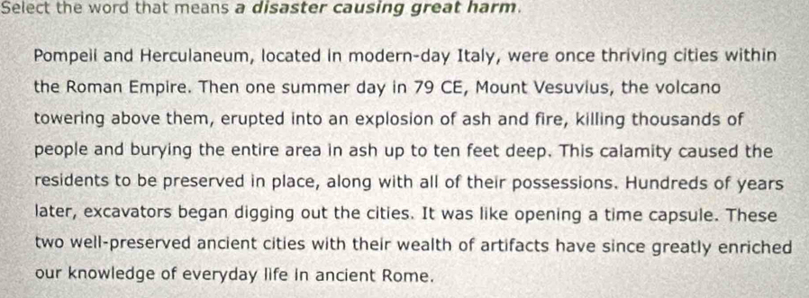 Select the word that means a disaster causing great harm. 
Pompeil and Herculaneum, located in modern-day Italy, were once thriving cities within 
the Roman Empire. Then one summer day in 79 CE, Mount Vesuvius, the volcano 
towering above them, erupted into an explosion of ash and fire, killing thousands of 
people and burying the entire area in ash up to ten feet deep. This calamity caused the 
residents to be preserved in place, along with all of their possessions. Hundreds of years 
later, excavators began digging out the cities. It was like opening a time capsule. These 
two well-preserved ancient cities with their wealth of artifacts have since greatly enriched 
our knowledge of everyday life in ancient Rome.