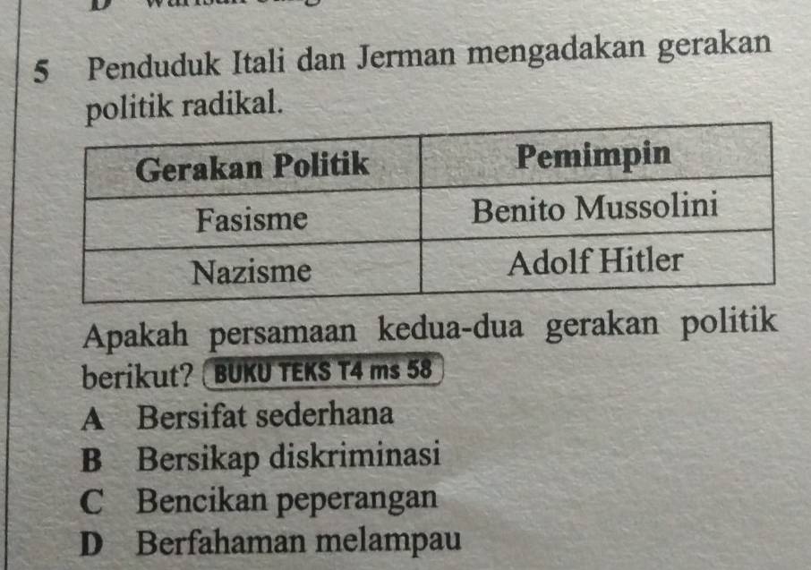 Penduduk Itali dan Jerman mengadakan gerakan
politik radikal.
Apakah persamaan kedua-dua gerakan politik
berikut? BUKU TEKS T4 ms 58
A Bersifat sederhana
B Bersikap diskriminasi
C Bencikan peperangan
D Berfahaman melampau