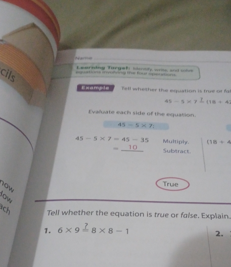 Name_ 
Learning Torgeh identify, write, and solve 
cils 
equations involving the four operations. 
Example Tell whether the equation is true or fa
45-5* 7frac 7(18+42
Evaluate each side of the equation.
45-5* 7.
45-5* 7=45-35 Multiply. (18+4
=_ 10 Subtract. 
10w 
True 
low 
ach Tell whether the equation is true or false. Explain. 
1. 6* 9=8* 8-1
2.