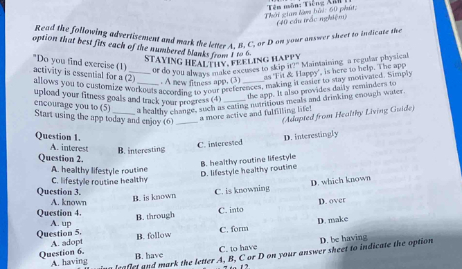 Tên môn: Tiếng Xan 1
Thời gian làm bài: 60 phút;
(40 cầu trắc nghiệm)
Read the following advertisement and mark the letter A. B. C, or D on your answer sheet to indicate the
option that best fits each of the numbered blanks from I to 6.
STAYING HEALTHY, FEELING HAPPY
"Do you find exercise (1)_ or do you always make excuses to skip it?" Maintaining a regular physical
activity is essential for a (2)
as 'Fit & Happy', is here to help. The app
allows you to customize workouts according to your preferences, making it easier to stay motivated. Simply . A new fitness app, (3)
upload your fitness goals and track your progress (4) _the app. It also provides daily reminders to
encourage you to (5) a healthy change, such as eating nutritious meals and drinking enough water.
Start using the app today and enjoy (6)_
a more active and fulfilling life!
(Adapted from Healthy Living Guide)
Question 1. D. interestingly
A. interest B. interesting
C. interested
Question 2.
B. healthy routine lifestyle
A. healthy lifestyle routine
D. lifestyle healthy routine
C. lifestyle routine healthy
B. is known D. which known
Question 3. C. is knowning
A. known D. over
Question 4.
B. through C. into
A. up
C. form D. make
Question 5. B. follow
A. adopt
Question 6.
B. have C. to have D. be having
A. having leaflet and mark the letter A, B, C or D on your answer sheet to indicate the option
1