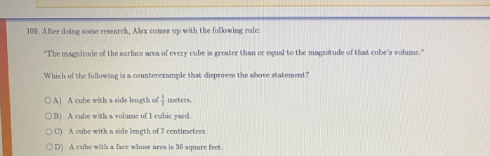 After doing some research, Alex comes up with the following rule:
“The magnitude of the surface area of every cube is greater than or equal to the magnitude of that cube’s volume.”
Which of the following is a counterexample that disproves the above statement?
A) A cube with a side length of  1/2  meters.
B) A cube with a volume of 1 cubic yard
C) A cube with a side length of 7 centimeters.
D) A cube with a face whose area is 36 square feet.