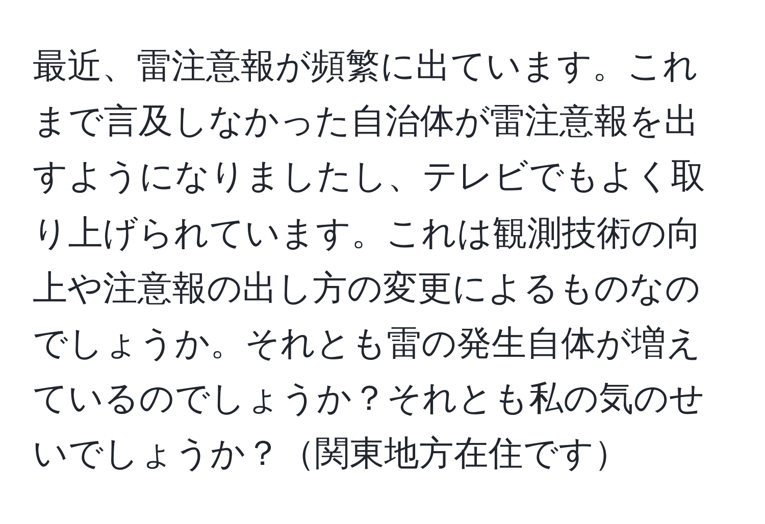 最近、雷注意報が頻繁に出ています。これまで言及しなかった自治体が雷注意報を出すようになりましたし、テレビでもよく取り上げられています。これは観測技術の向上や注意報の出し方の変更によるものなのでしょうか。それとも雷の発生自体が増えているのでしょうか？それとも私の気のせいでしょうか？関東地方在住です