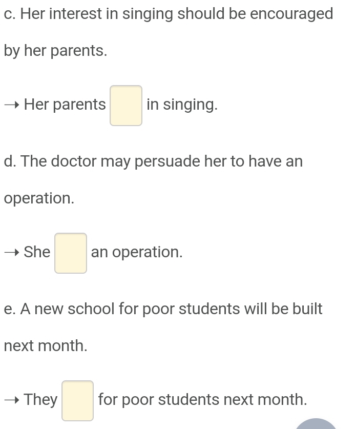 Her interest in singing should be encouraged 
by her parents. 
Her parents □ in singing. 
d. The doctor may persuade her to have an 
operation. 
She □ an operation. 
e. A new school for poor students will be built 
next month. 
They □ for poor students next month.