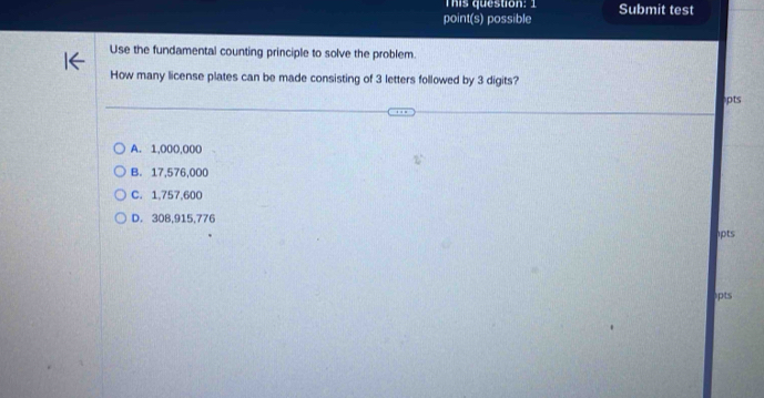 This question: 
point(s) possible Submit test
Use the fundamental counting principle to solve the problem.
How many license plates can be made consisting of 3 letters followed by 3 digits?
pts
A. 1,000,000
B. 17,576,000
C. 1,757,600
D. 30B, 915,776
1pts
lpts